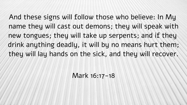 And these signs will follow those who believe: In My name they will cast out demons; they will speak with new tongues; they will take up serpents; and if they drink anything deadly, it will by no means hurt them; they will lay hands on the sick, and they will recover. - Mark 16:17-18