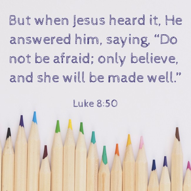 But when Jesus heard it, He answered him, saying, “Do not be afraid; only believe, and she will be made well.” - Luke 8:50