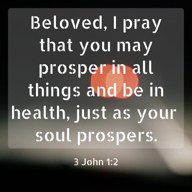 Beloved, I pray that you may prosper in all things and be in health, just as your soul prospers. - 3 John 1:2