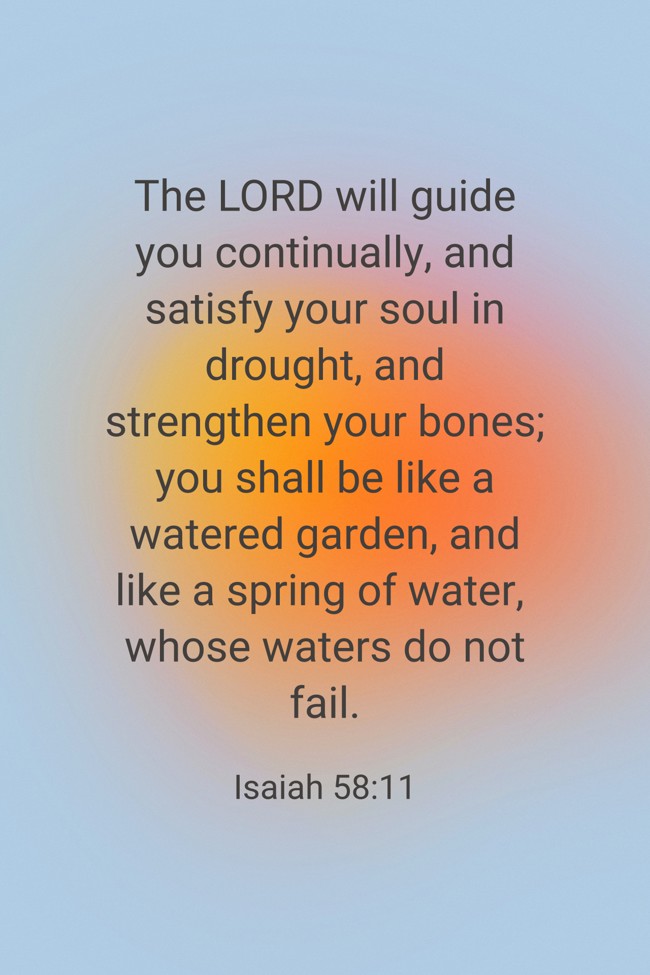 The LORD will guide you continually, and satisfy your soul in drought, and strengthen your bones; you shall be like a watered garden, and like a spring of water, whose waters do not fail. - Isaiah 58:11