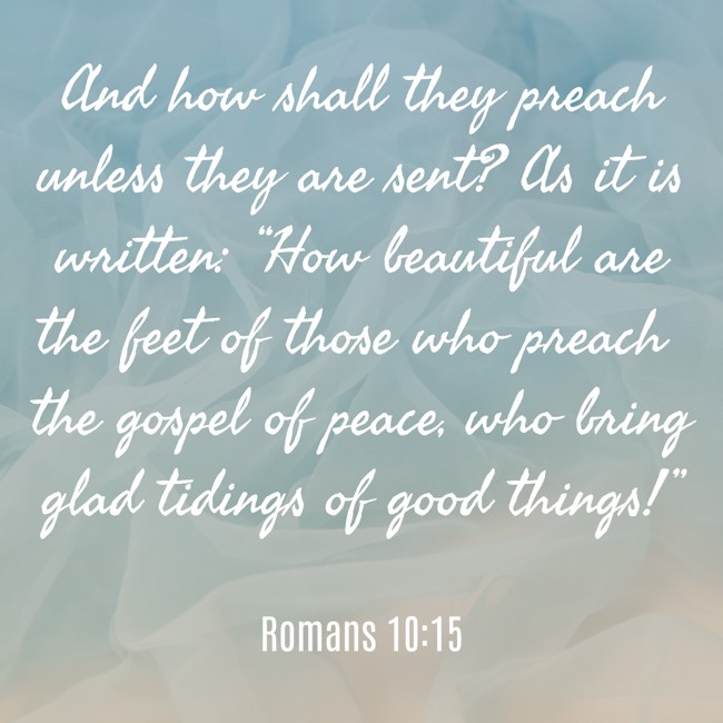 And how shall they preach unless they are sent? As it is written: “How beautiful are the feet of those who preach the gospel of peace, who bring glad tidings of good things!” - Romans 10:15