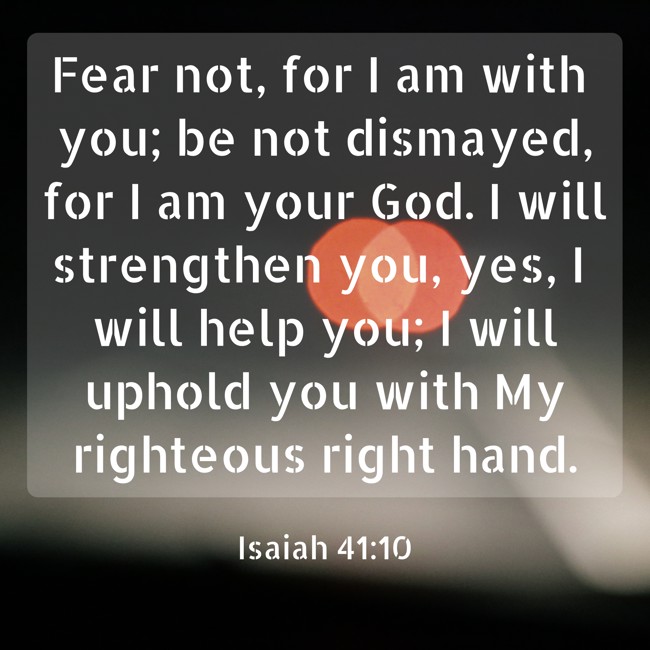 Fear not, for I am with you; be not dismayed, for I am your God. I will strengthen you, yes, I will help you; I will uphold you with My righteous right hand. - Isaiah 41:10