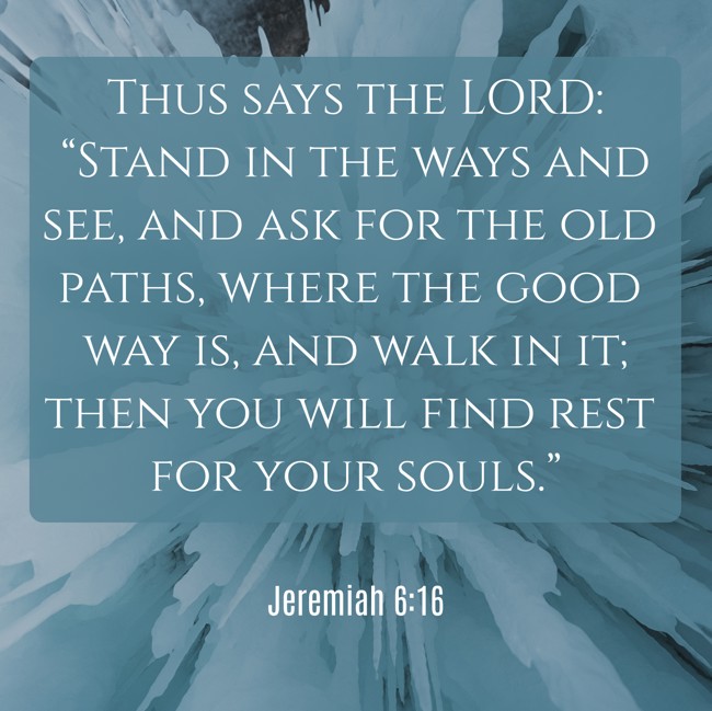 Thus says the LORD: “Stand in the ways and see, and ask for the old paths, where the good way is, and walk in it; then you will find rest for your souls.” - Jeremiah 6:16
