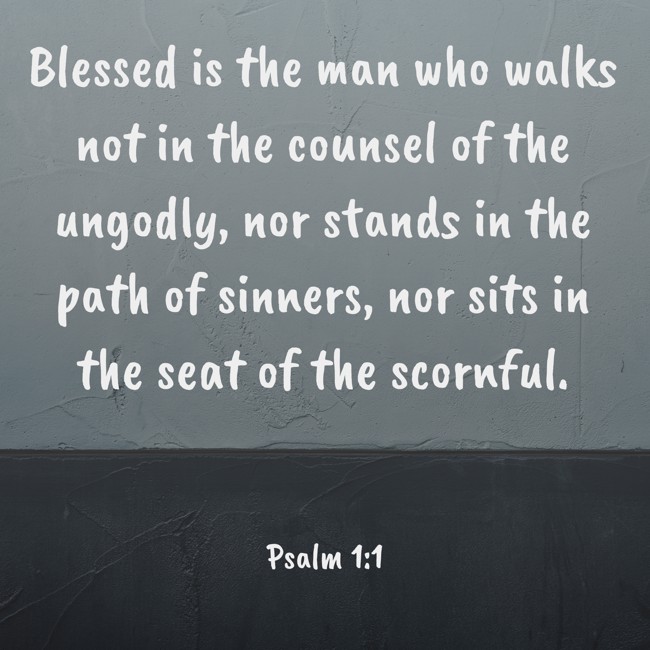 Blessed is the man who walks not in the counsel of the ungodly, nor stands in the path of sinners, nor sits in the seat of the scornful. - Psalm 1:1
