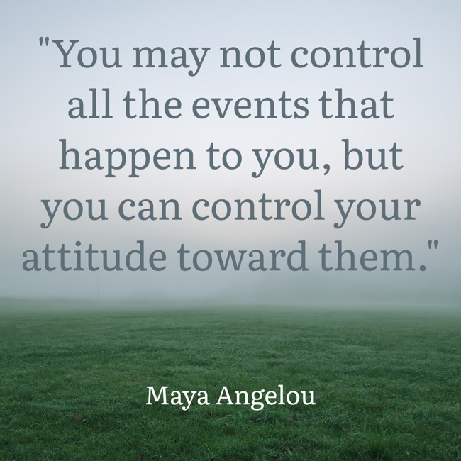 You may not control all the events that happen to you, but you can control your attitude toward them. - Maya Angelou