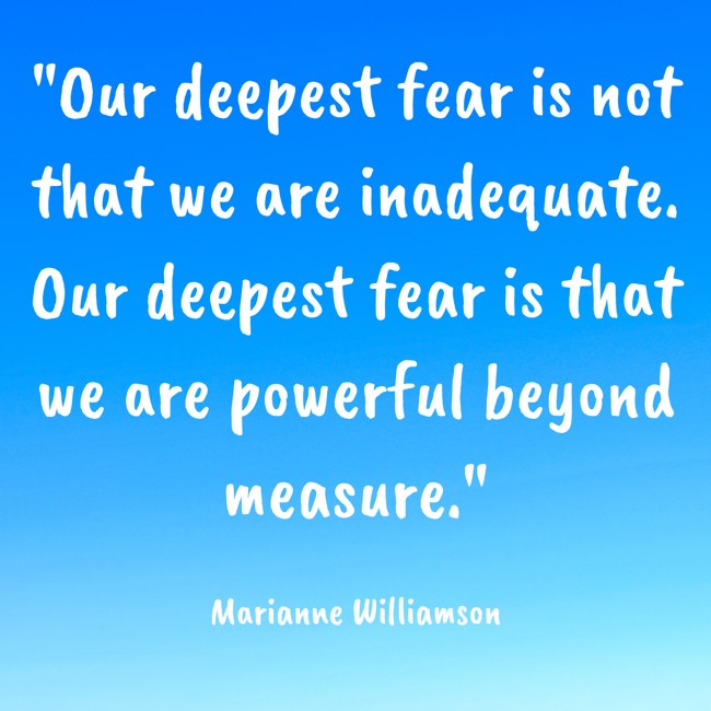 Our deepest fear is not that we are inadequate. Our deepest fear is that we are powerful beyond measure. - Marianne Williamson
