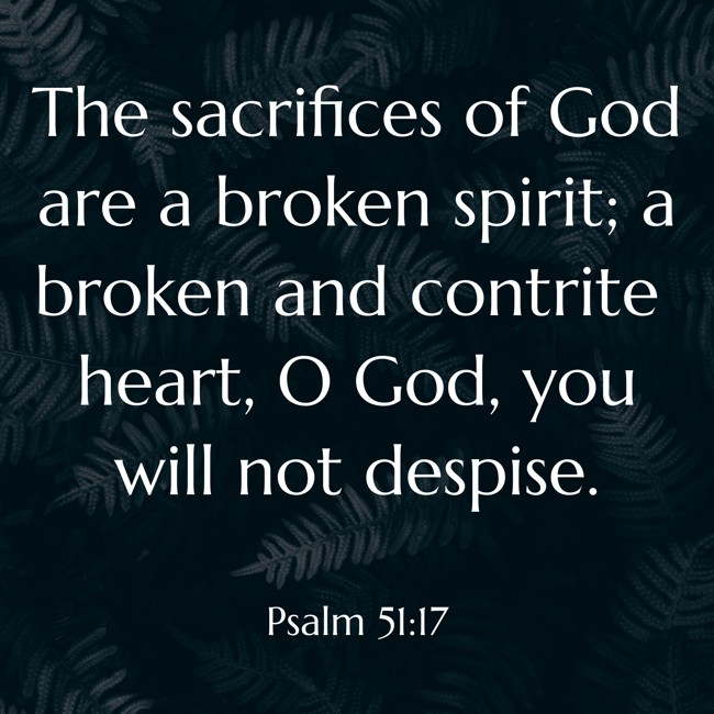 The sacrifices of God are a broken spirit; a broken and contrite heart, O God, you will not despise. - Psalm 51:17