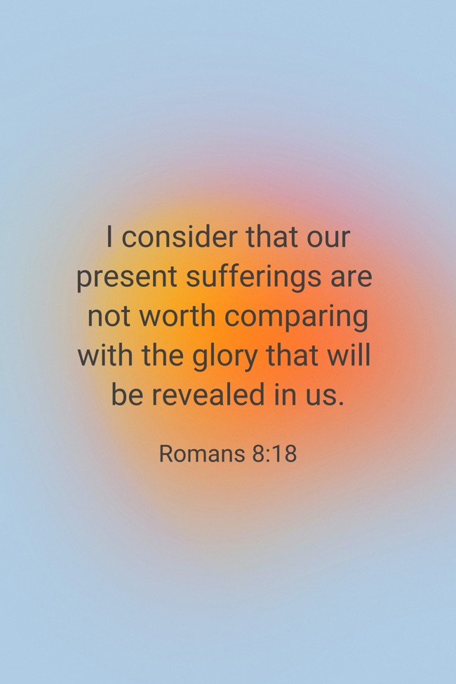 I consider that our present sufferings are not worth comparing with the glory that will be revealed in us. - Romans 8:18