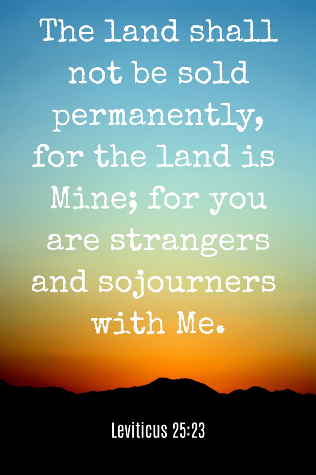  The land shall not be sold permanently, for the land is Mine; for you are strangers and sojourners with Me.   - Leviticus 25:23 
