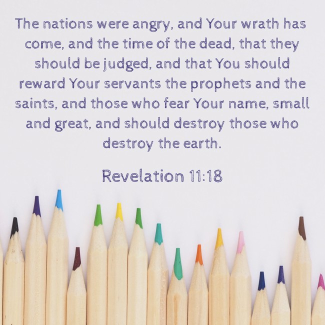  The nations were angry, and Your wrath has come, and the time of the dead, that they should be judged, and that You should reward Your servants the prophets and the saints, and those who fear Your name, small and great, and should destroy those who destroy the earth.   - Revelation 11:18 