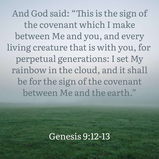  And God said: “This is the sign of the covenant which I make between Me and you, and every living creature that is with you, for perpetual generations: I set My rainbow in the cloud, and it shall be for the sign of the covenant between Me and the earth.”   - Genesis 9:12-13 