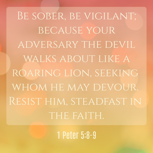 Be sober, be vigilant; because your adversary the devil walks about like a roaring lion, seeking whom he may devour. Resist him, steadfast in the faith. - 1 Peter 5:8-9