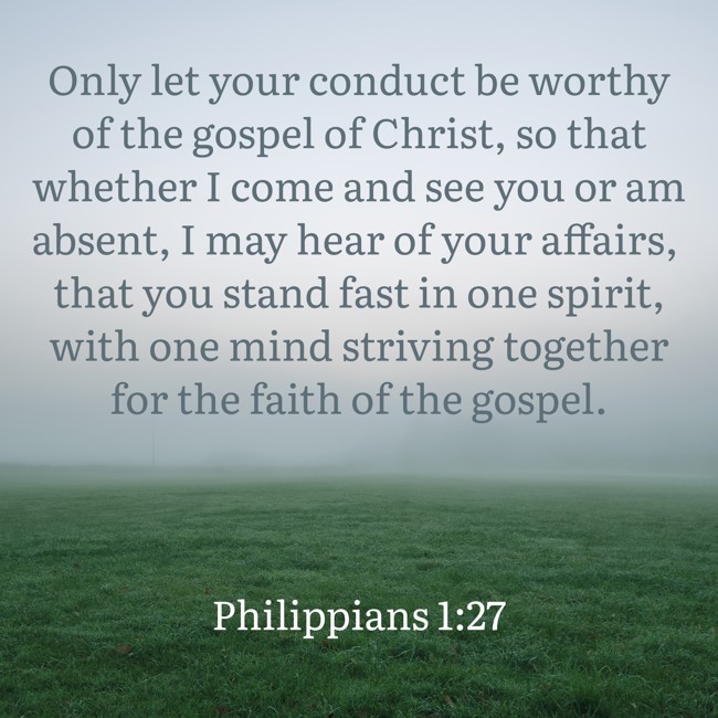 Only let your conduct be worthy of the gospel of Christ, so that whether I come and see you or am absent, I may hear of your affairs, that you stand fast in one spirit, with one mind striving together for the faith of the gospel. - Philippians 1:27