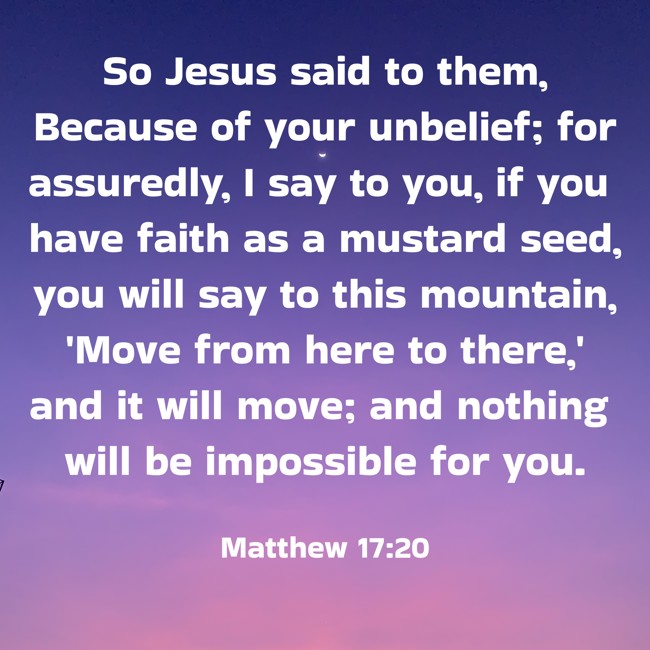 So Jesus said to them, Because of your unbelief; for assuredly, I say to you, if you have faith as a mustard seed, you will say to this mountain, 'Move from here to there,' and it will move; and nothing will be impossible for you. - Matthew 17:20