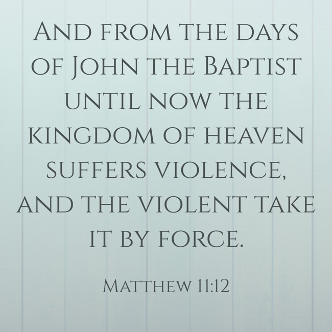 And from the days of John the Baptist until now the kingdom of heaven suffers violence, and the violent take it by force. - Matthew 11:12