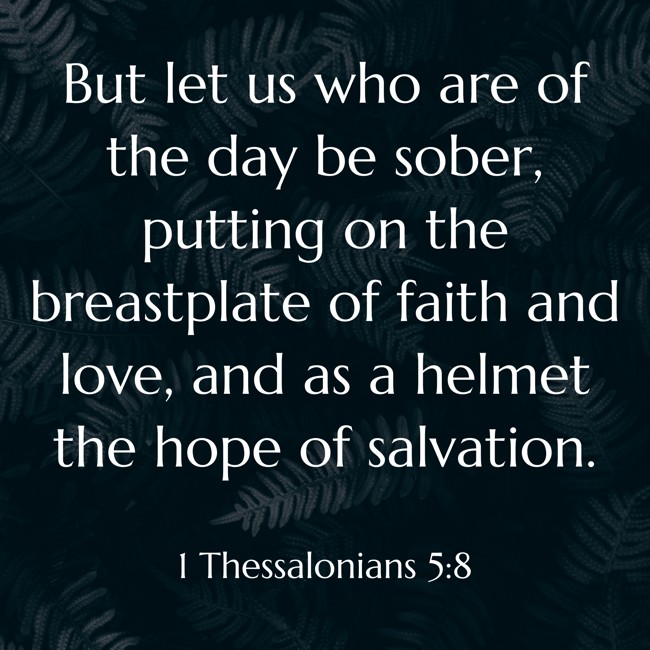 But let us who are of the day be sober, putting on the breastplate of faith and love, and as a helmet the hope of salvation. - 1 Thessalonians 5:8