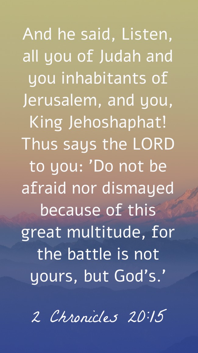 And he said, Listen, all you of Judah and you inhabitants of Jerusalem, and you, King Jehoshaphat! Thus says the LORD to you: 'Do not be afraid nor dismayed because of this great multitude, for the battle is not yours, but God's.' - 2 Chronicles 20:15