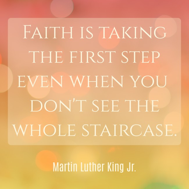 Faith is taking the first step even when you don't see the whole staircase. - Martin Luther King Jr.