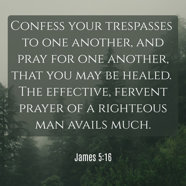 Confess your trespasses to one another, and pray for one another, that you may be healed. The effective, fervent prayer of a righteous man avails much. - James 5:16