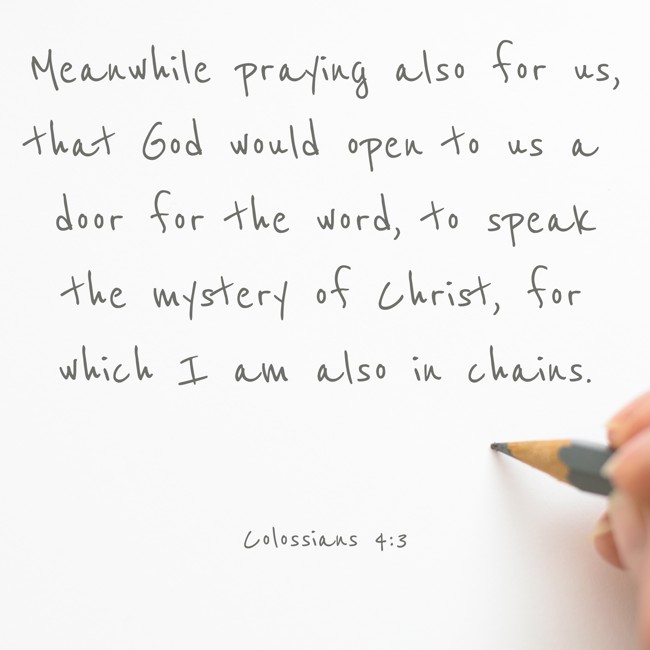 Meanwhile praying also for us, that God would open to us a door for the word, to speak the mystery of Christ, for which I am also in chains. - Colossians 4:3