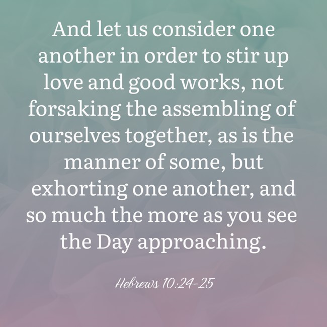 And let us consider one another in order to stir up love and good works, not forsaking the assembling of ourselves together, as is the manner of some, but exhorting one another, and so much the more as you see the Day approaching. - Hebrews 10:24-25