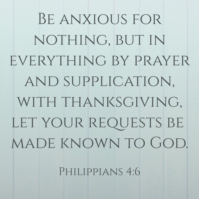 Be anxious for nothing, but in everything by prayer and supplication, with thanksgiving, let your requests be made known to God. - Philippians 4:6