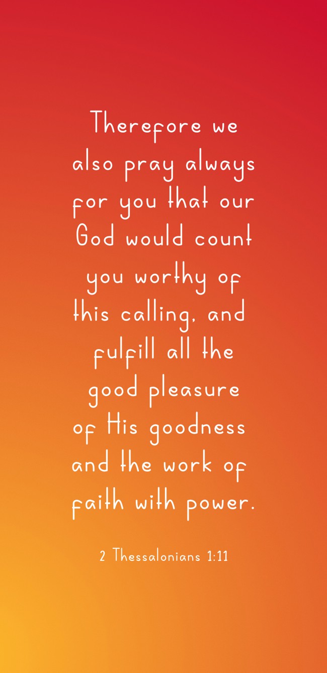 Therefore we also pray always for you that our God would count you worthy of this calling, and fulfill all the good pleasure of His goodness and the work of faith with power. - 2 Thessalonians 1:11