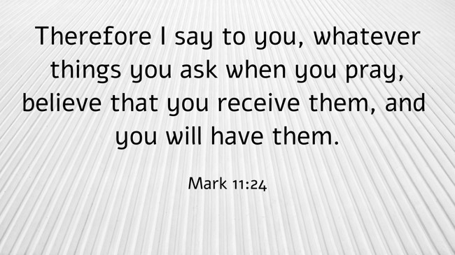 Therefore I say to you, whatever things you ask when you pray, believe that you receive them, and you will have them. - Mark 11:24