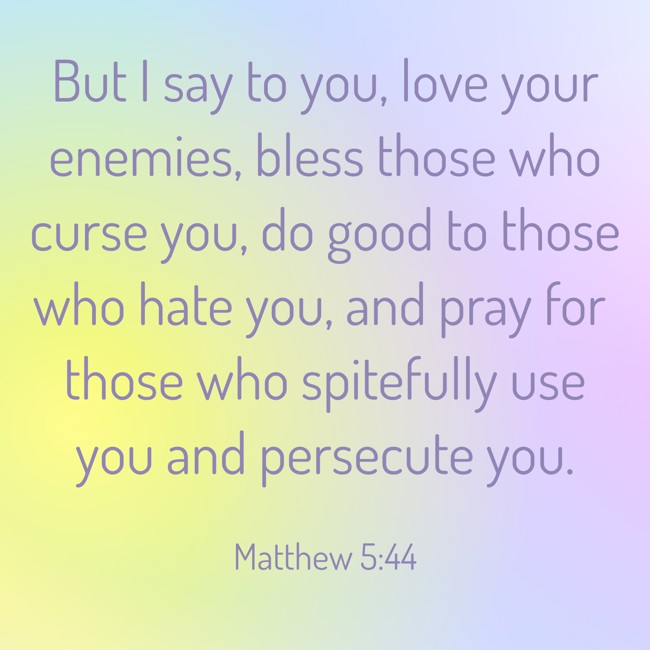But I say to you, love your enemies, bless those who curse you, do good to those who hate you, and pray for those who spitefully use you and persecute you. - Matthew 5:44