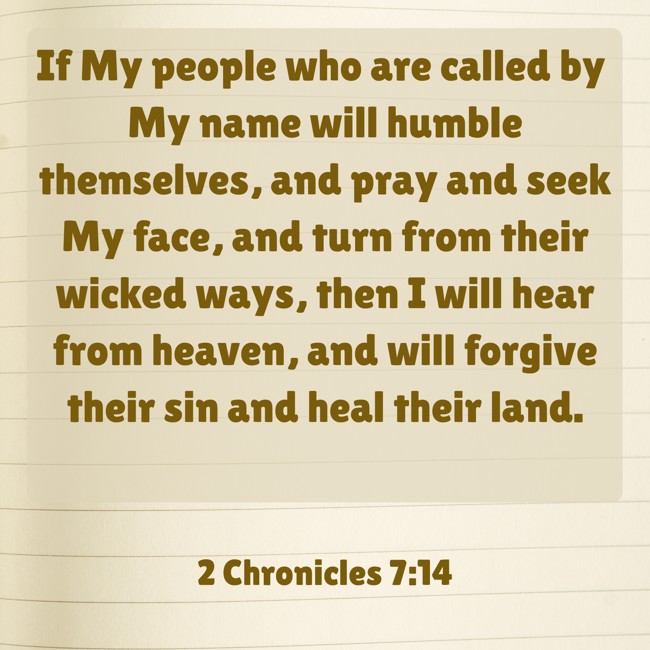 If My people who are called by My name will humble themselves, and pray and seek My face, and turn from their wicked ways, then I will hear from heaven, and will forgive their sin and heal their land. - 2 Chronicles 7:14