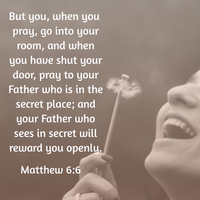 But you, when you pray, go into your room, and when you have shut your door, pray to your Father who is in the secret place; and your Father who sees in secret will reward you openly. - Matthew 6:6