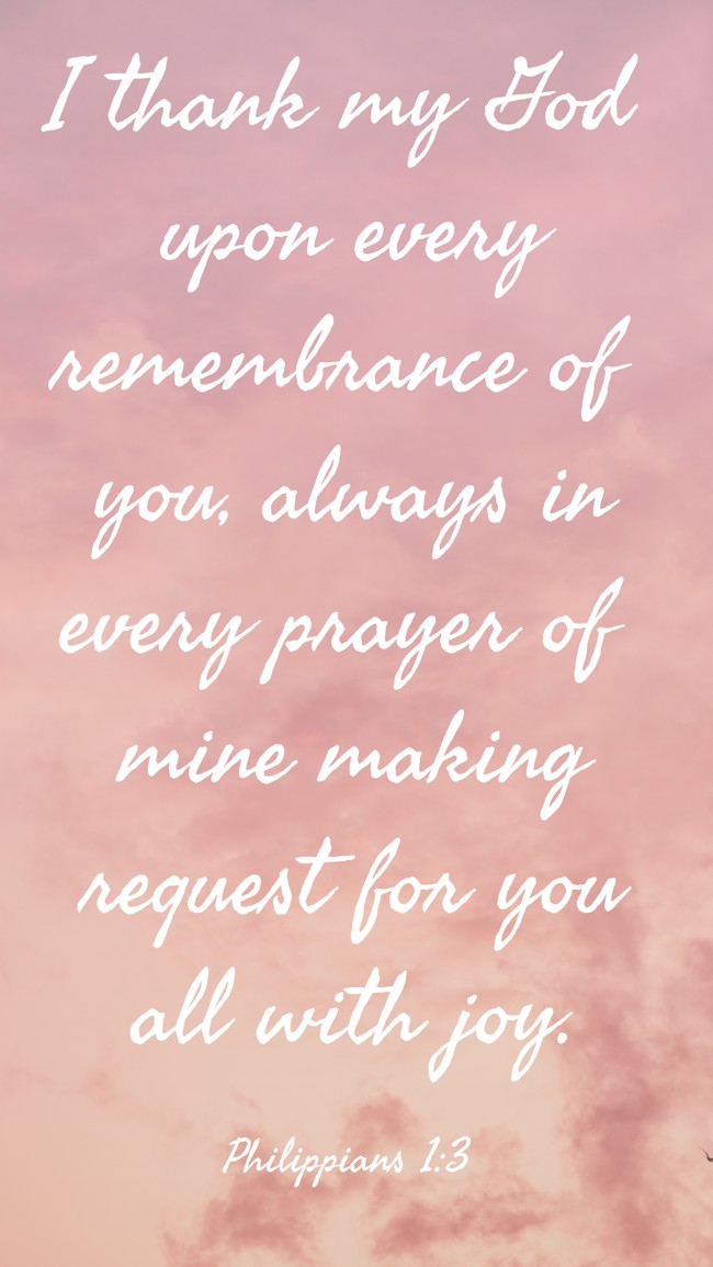 I thank my God upon every remembrance of you, always in every prayer of mine making request for you all with joy. - Philippians 1:3