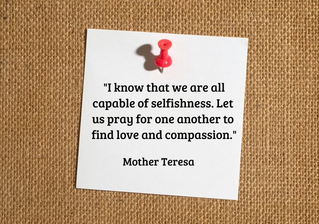 I know that we are all capable of selfishness. Let us pray for one another to find love and compassion. - Mother Teresa