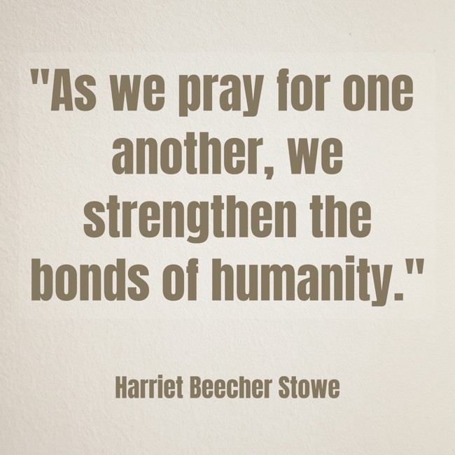 As we pray for one another, we strengthen the bonds of humanity. - Harriet Beecher Stowe