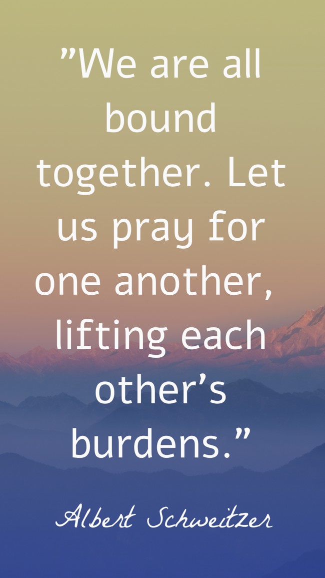 We are all bound together. Let us pray for one another, lifting each other's burdens. - Albert Schweitzer