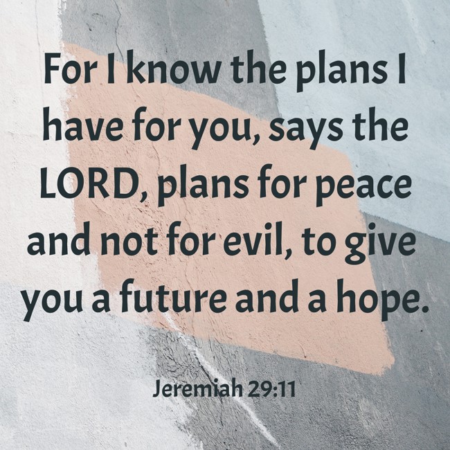 For I know the plans I have for you, says the LORD, plans for peace and not for evil, to give you a future and a hope. - Jeremiah 29:11