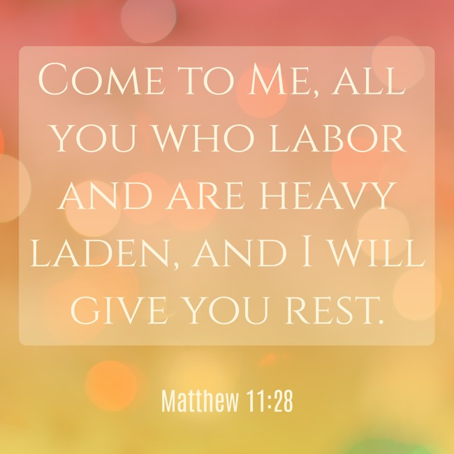 Come to Me, all you who labor and are heavy laden, and I will give you rest. - Matthew 11:28