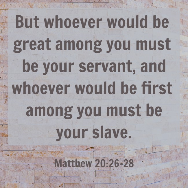 But whoever would be great among you must be your servant, and whoever would be first among you must be your slave. - Matthew 20:26-28