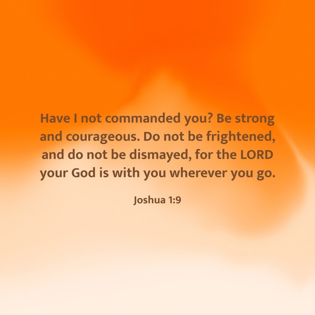 Have I not commanded you? Be strong and courageous. Do not be frightened, and do not be dismayed, for the LORD your God is with you wherever you go. - Joshua 1:9