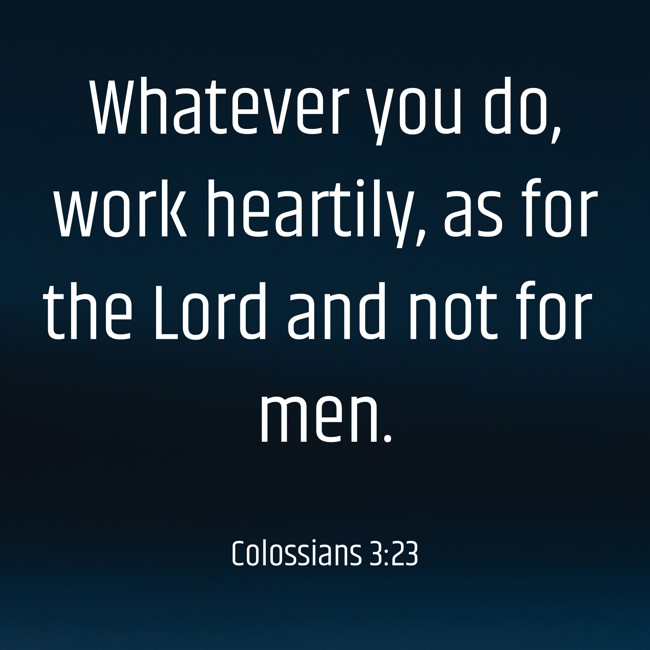 Whatever you do, work heartily, as for the Lord and not for men. - Colossians 3:23