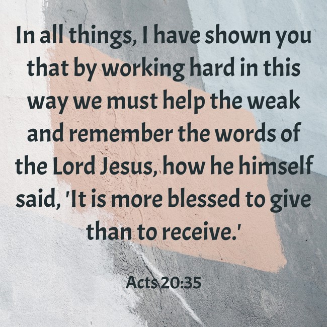 In all things, I have shown you that by working hard in this way we must help the weak and remember the words of the Lord Jesus, how he himself said, 'It is more blessed to give than to receive.' - Acts 20:35