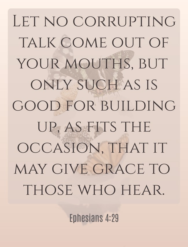 Let no corrupting talk come out of your mouths, but only such as is good for building up, as fits the occasion, that it may give grace to those who hear. - Ephesians 4:29