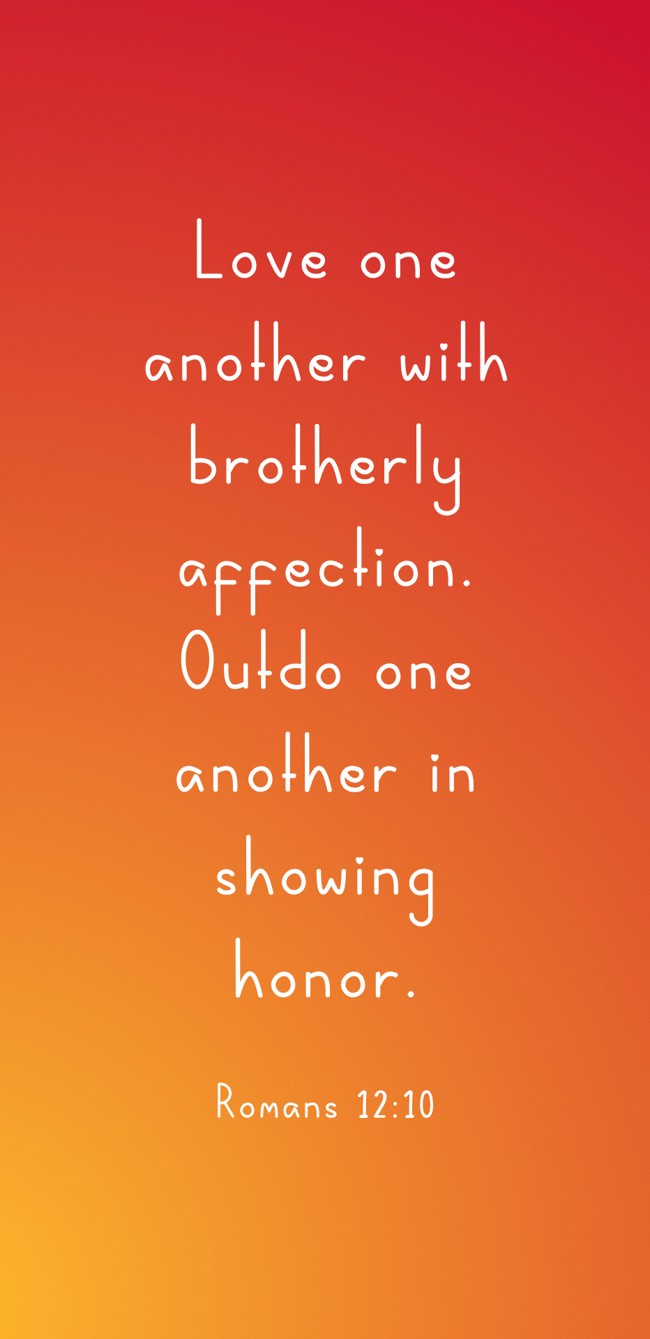Love one another with brotherly affection. Outdo one another in showing honor. - Romans 12:10