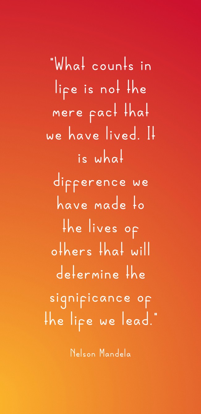 What counts in life is not the mere fact that we have lived. It is what difference we have made to the lives of others that will determine the significance of the life we lead. - Nelson Mandela