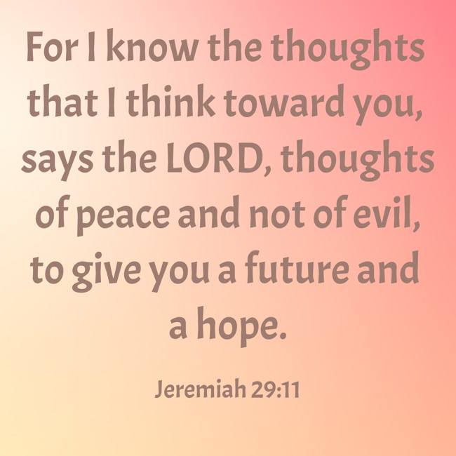 For I know the thoughts that I think toward you, says the LORD, thoughts of peace and not of evil, to give you a future and a hope. - Jeremiah 29:11