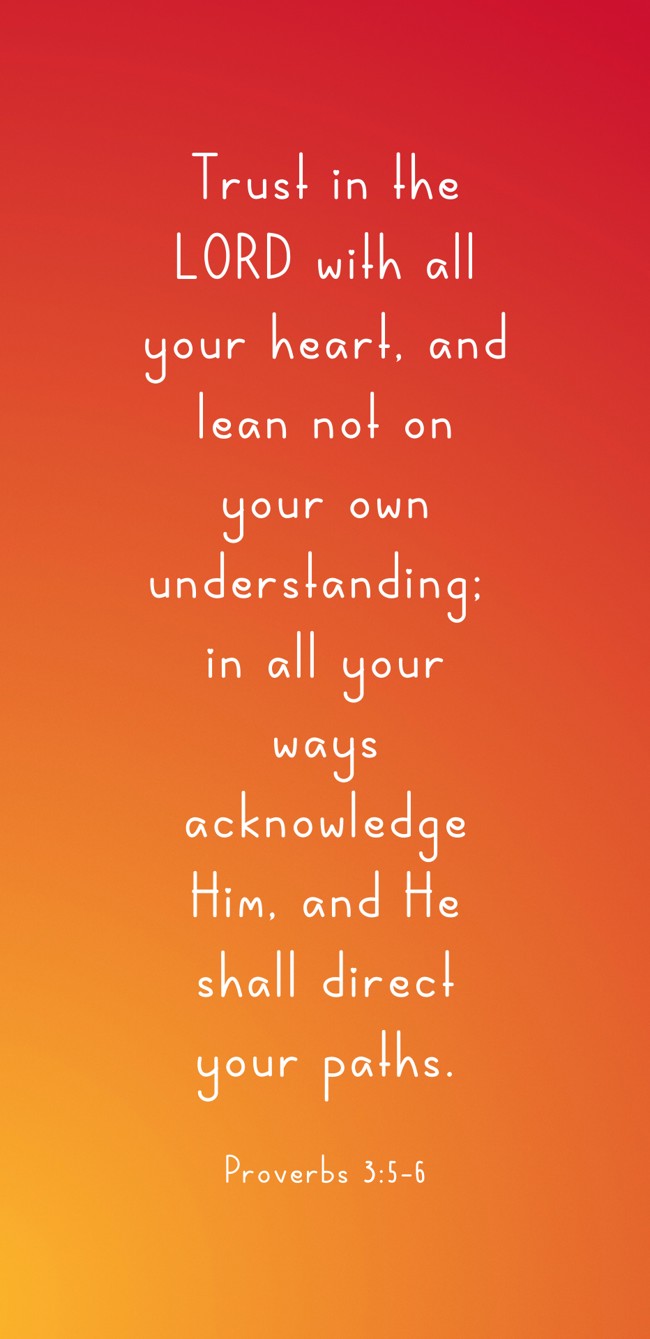 Trust in the LORD with all your heart, and lean not on your own understanding; in all your ways acknowledge Him, and He shall direct your paths. - Proverbs 3:5-6