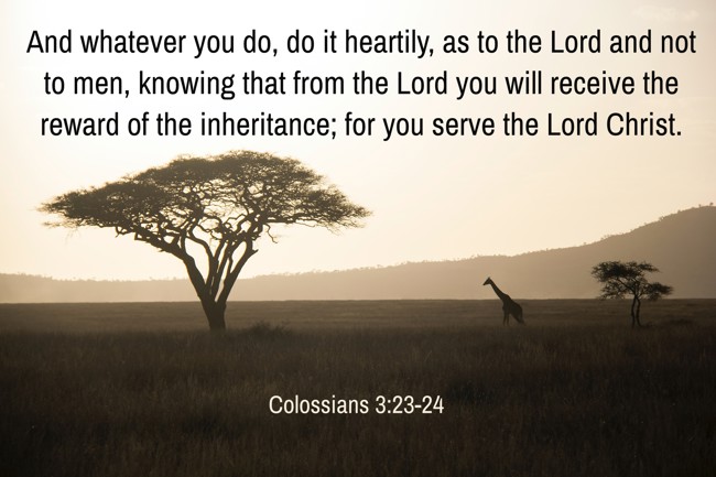 And whatever you do, do it heartily, as to the Lord and not to men, knowing that from the Lord you will receive the reward of the inheritance; for you serve the Lord Christ. - Colossians 3:23-24