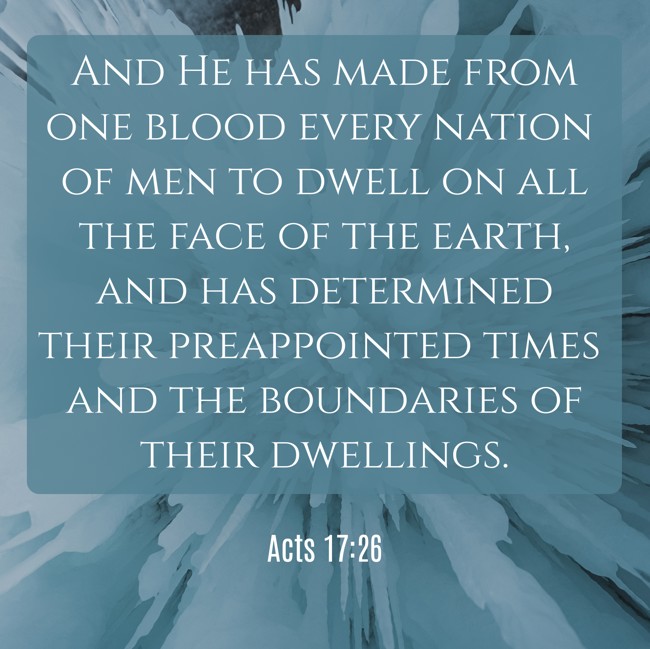 And He has made from one blood every nation of men to dwell on all the face of the earth, and has determined their preappointed times and the boundaries of their dwellings. - Acts 17:26