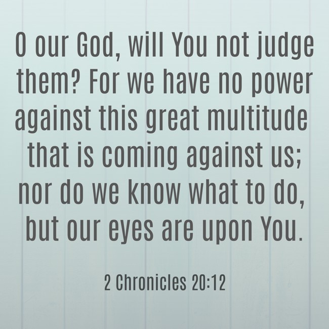 O our God, will You not judge them? For we have no power against this great multitude that is coming against us; nor do we know what to do, but our eyes are upon You. - 2 Chronicles 20:12