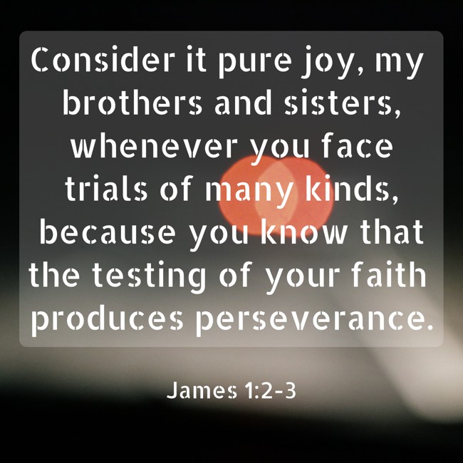 Consider it pure joy, my brothers and sisters, whenever you face trials of many kinds, because you know that the testing of your faith produces perseverance. - James 1:2-3